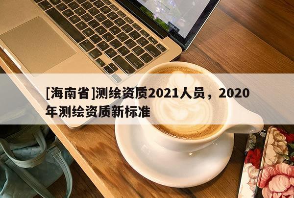 [海南省]測繪資質(zhì)2021人員，2020年測繪資質(zhì)新標準