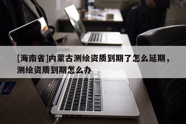 [海南省]內(nèi)蒙古測繪資質(zhì)到期了怎么延期，測繪資質(zhì)到期怎么辦