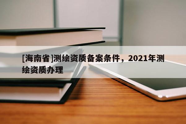[海南省]測繪資質(zhì)備案條件，2021年測繪資質(zhì)辦理