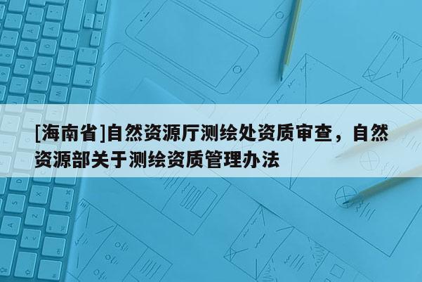 [海南省]自然資源廳測繪處資質審查，自然資源部關于測繪資質管理辦法