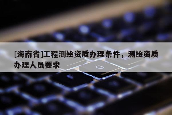 [海南省]工程測繪資質辦理條件，測繪資質辦理人員要求