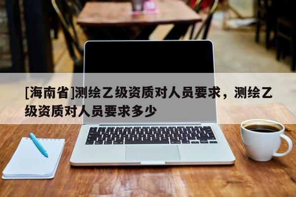 [海南省]測繪乙級資質對人員要求，測繪乙級資質對人員要求多少