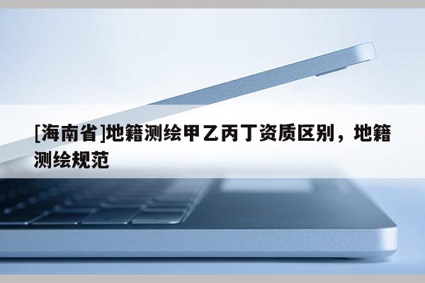 [海南省]地籍測繪甲乙丙丁資質區別，地籍測繪規范