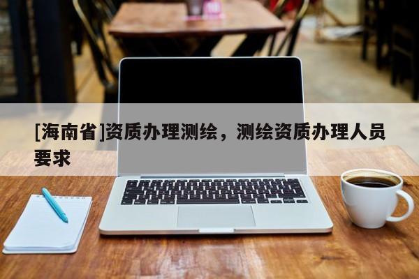 [海南省]資質辦理測繪，測繪資質辦理人員要求