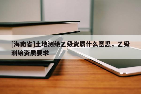[海南省]土地測繪乙級資質什么意思，乙級測繪資質要求