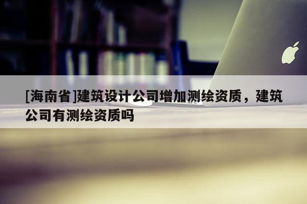 [海南省]建筑設計公司增加測繪資質，建筑公司有測繪資質嗎