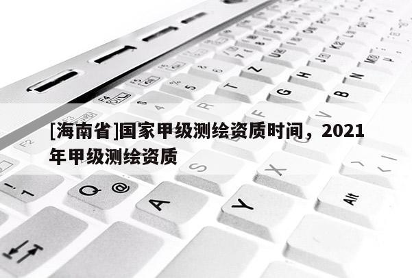 [海南省]國家甲級測繪資質時間，2021年甲級測繪資質