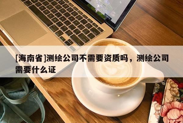 [海南省]測繪公司不需要資質嗎，測繪公司需要什么證