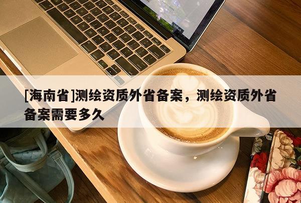 [海南省]測繪資質外省備案，測繪資質外省備案需要多久