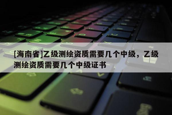 [海南省]乙級測繪資質(zhì)需要幾個中級，乙級測繪資質(zhì)需要幾個中級證書