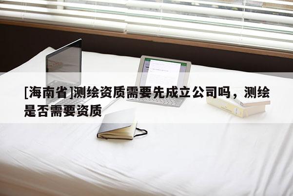 [海南省]測繪資質需要先成立公司嗎，測繪是否需要資質