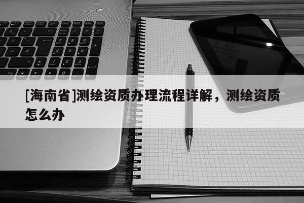 [海南省]測繪資質辦理流程詳解，測繪資質怎么辦