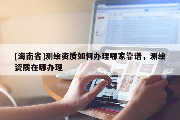 [海南省]測繪資質如何辦理哪家靠譜，測繪資質在哪辦理