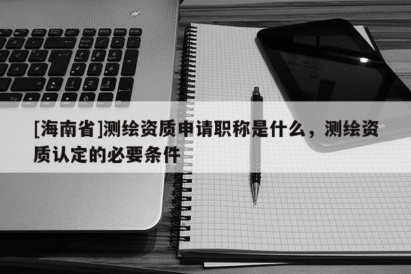 [海南省]測繪資質申請職稱是什么，測繪資質認定的必要條件