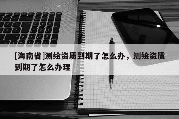 [海南省]測繪資質到期了怎么辦，測繪資質到期了怎么辦理