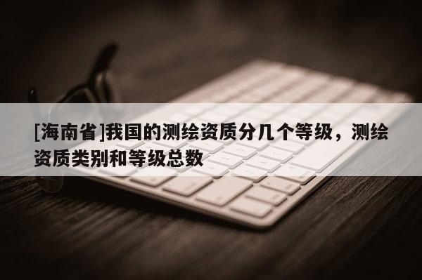 [海南省]我國(guó)的測(cè)繪資質(zhì)分幾個(gè)等級(jí)，測(cè)繪資質(zhì)類(lèi)別和等級(jí)總數(shù)