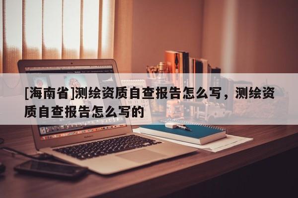 [海南省]測繪資質自查報告怎么寫，測繪資質自查報告怎么寫的
