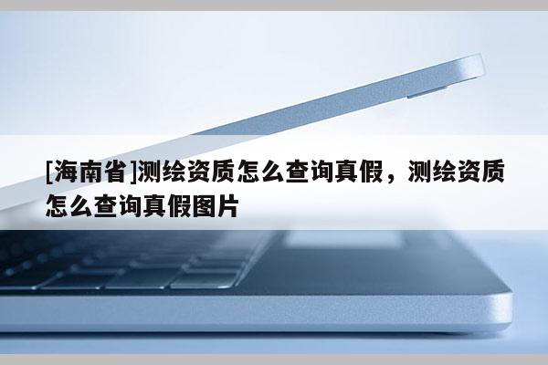 [海南省]測繪資質(zhì)怎么查詢真假，測繪資質(zhì)怎么查詢真假圖片