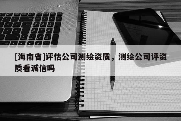 [海南省]評估公司測繪資質(zhì)，測繪公司評資質(zhì)看誠信嗎