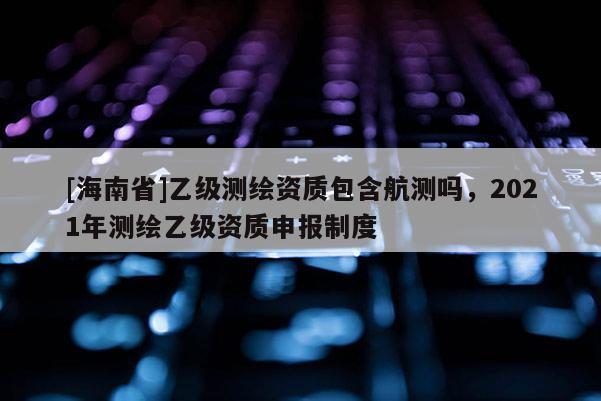 [海南省]乙級測繪資質包含航測嗎，2021年測繪乙級資質申報制度
