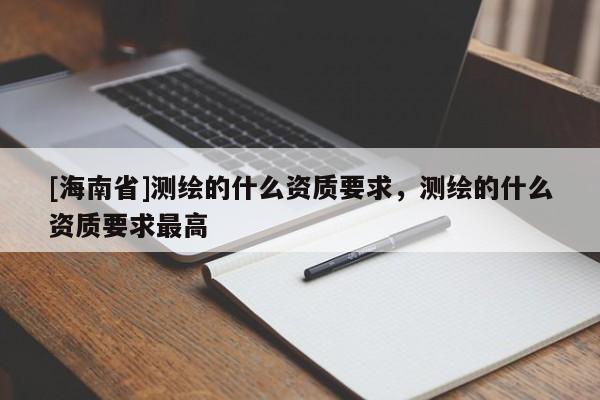[海南省]測繪的什么資質(zhì)要求，測繪的什么資質(zhì)要求最高