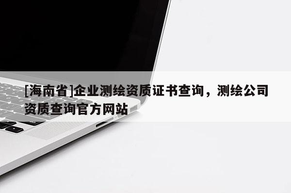 [海南省]企業測繪資質證書查詢，測繪公司資質查詢官方網站