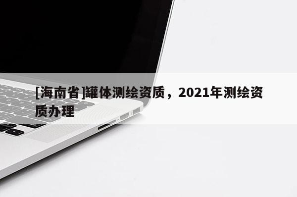 [海南省]罐體測繪資質(zhì)，2021年測繪資質(zhì)辦理