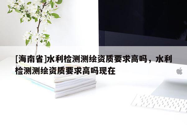 [海南省]水利檢測測繪資質(zhì)要求高嗎，水利檢測測繪資質(zhì)要求高嗎現(xiàn)在