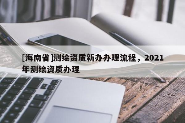 [海南省]測繪資質新辦辦理流程，2021年測繪資質辦理