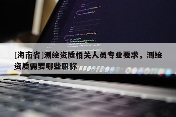 [海南省]測繪資質相關人員專業要求，測繪資質需要哪些職稱