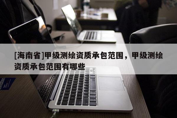 [海南省]甲級測繪資質承包范圍，甲級測繪資質承包范圍有哪些