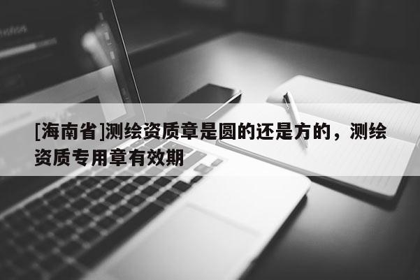 [海南省]測繪資質章是圓的還是方的，測繪資質專用章有效期