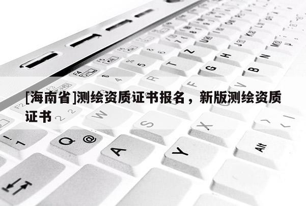 [海南省]測(cè)繪資質(zhì)證書報(bào)名，新版測(cè)繪資質(zhì)證書