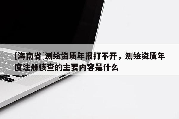 [海南省]測(cè)繪資質(zhì)年報(bào)打不開，測(cè)繪資質(zhì)年度注冊(cè)核查的主要內(nèi)容是什么