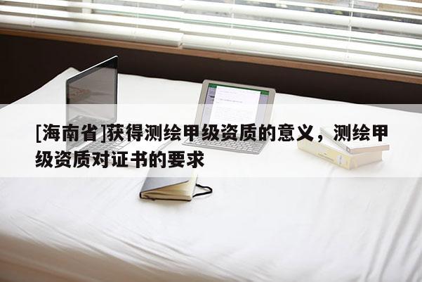 [海南省]獲得測繪甲級資質的意義，測繪甲級資質對證書的要求