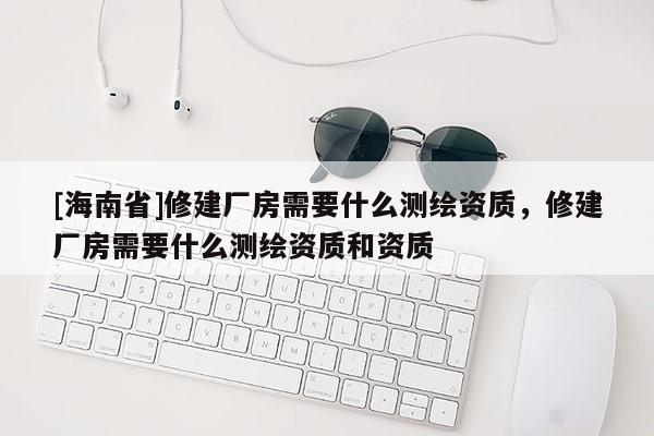 [海南省]修建廠房需要什么測(cè)繪資質(zhì)，修建廠房需要什么測(cè)繪資質(zhì)和資質(zhì)