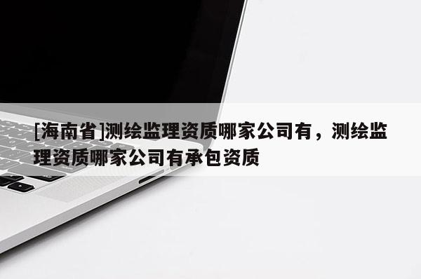 [海南省]測繪監理資質哪家公司有，測繪監理資質哪家公司有承包資質