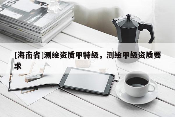 [海南省]測(cè)繪資質(zhì)甲特級(jí)，測(cè)繪甲級(jí)資質(zhì)要求