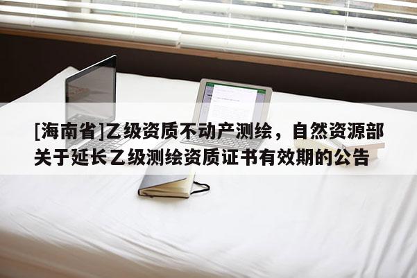 [海南省]乙級資質不動產測繪，自然資源部關于延長乙級測繪資質證書有效期的公告