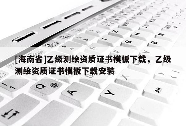 [海南省]乙級(jí)測(cè)繪資質(zhì)證書模板下載，乙級(jí)測(cè)繪資質(zhì)證書模板下載安裝