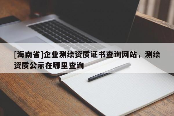 [海南省]企業測繪資質證書查詢網站，測繪資質公示在哪里查詢