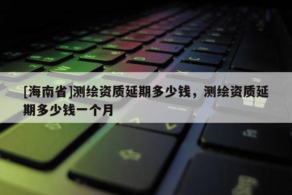 [海南省]測繪資質延期多少錢，測繪資質延期多少錢一個月