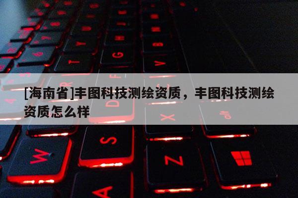[海南省]豐圖科技測繪資質，豐圖科技測繪資質怎么樣