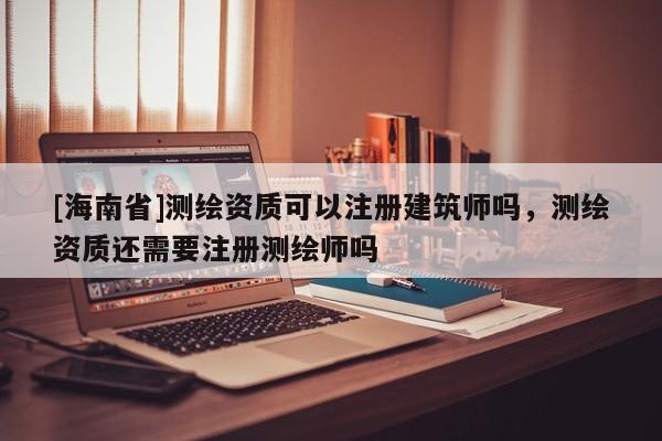 [海南省]測繪資質可以注冊建筑師嗎，測繪資質還需要注冊測繪師嗎