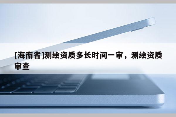 [海南省]測繪資質多長時間一審，測繪資質審查