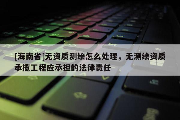 [海南省]無資質測繪怎么處理，無測繪資質承攬工程應承擔的法律責任