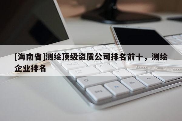 [海南省]測繪頂級資質(zhì)公司排名前十，測繪企業(yè)排名