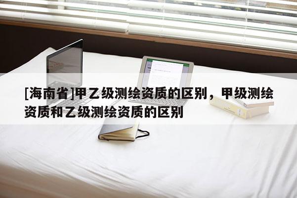 [海南省]甲乙級(jí)測(cè)繪資質(zhì)的區(qū)別，甲級(jí)測(cè)繪資質(zhì)和乙級(jí)測(cè)繪資質(zhì)的區(qū)別