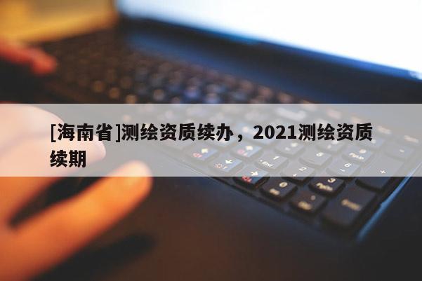 [海南省]測繪資質續辦，2021測繪資質續期