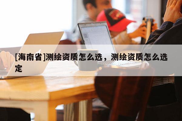 [海南省]測繪資質怎么選，測繪資質怎么選定